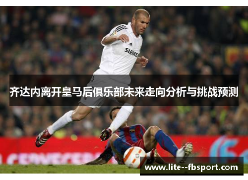 齐达内离开皇马后俱乐部未来走向分析与挑战预测