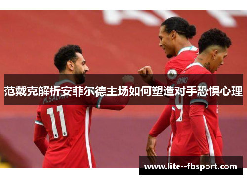 范戴克解析安菲尔德主场如何塑造对手恐惧心理